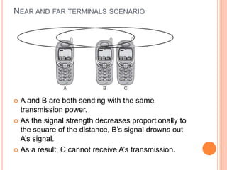 NEAR AND FAR TERMINALS SCENARIO




 A and B are both sending with the same
  transmission power.
 As the signal strength decreases proportionally to
  the square of the distance, B’s signal drowns out
  A’s signal.
 As a result, C cannot receive A’s transmission.
 