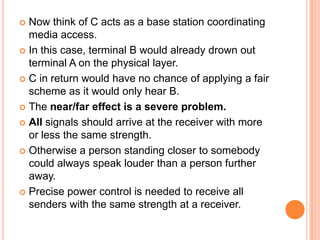  Now think of C acts as a base station coordinating
  media access.
 In this case, terminal B would already drown out
  terminal A on the physical layer.
 C in return would have no chance of applying a fair
  scheme as it would only hear B.
 The near/far effect is a severe problem.

 All signals should arrive at the receiver with more
  or less the same strength.
 Otherwise a person standing closer to somebody
  could always speak louder than a person further
  away.
 Precise power control is needed to receive all
  senders with the same strength at a receiver.
 