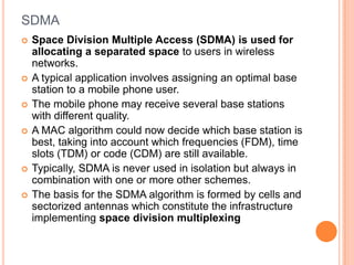 SDMA
   Space Division Multiple Access (SDMA) is used for
    allocating a separated space to users in wireless
    networks.
   A typical application involves assigning an optimal base
    station to a mobile phone user.
   The mobile phone may receive several base stations
    with different quality.
   A MAC algorithm could now decide which base station is
    best, taking into account which frequencies (FDM), time
    slots (TDM) or code (CDM) are still available.
   Typically, SDMA is never used in isolation but always in
    combination with one or more other schemes.
   The basis for the SDMA algorithm is formed by cells and
    sectorized antennas which constitute the infrastructure
    implementing space division multiplexing
 