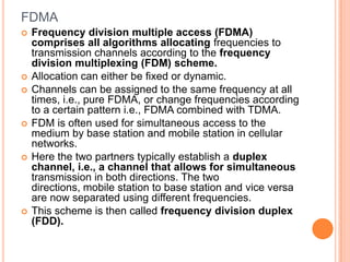 FDMA
   Frequency division multiple access (FDMA)
    comprises all algorithms allocating frequencies to
    transmission channels according to the frequency
    division multiplexing (FDM) scheme.
   Allocation can either be fixed or dynamic.
   Channels can be assigned to the same frequency at all
    times, i.e., pure FDMA, or change frequencies according
    to a certain pattern i.e., FDMA combined with TDMA.
   FDM is often used for simultaneous access to the
    medium by base station and mobile station in cellular
    networks.
   Here the two partners typically establish a duplex
    channel, i.e., a channel that allows for simultaneous
    transmission in both directions. The two
    directions, mobile station to base station and vice versa
    are now separated using different frequencies.
   This scheme is then called frequency division duplex
    (FDD).
 