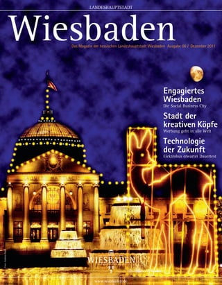 LANDESHAUPTSTADT
                                                                                                            1



                      Wiesbaden
                         Das Magazin der hessischen Landeshauptstadt Wiesbaden Ausgabe 06 / Dezember 2011




                                                                           Engagiertes
                                                                           Wiesbaden
                                                                           Die Social Business City

                                                                           Stadt der
                                                                           kreativen Köpfe
                                                                           Werbung geht in alle Welt

                                                                           Technologie
                                                                           der Zukunft
                                                                           Elektrobus erwartet Dauertest
Foto: Andreas Baier




                                     www.wiesbaden.de
 