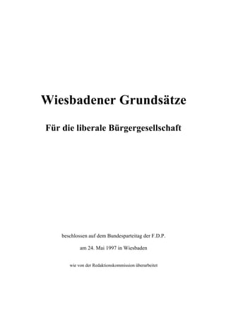 Wiesbadener Grundsätze

Für die liberale Bürgergesellschaft




    beschlossen auf dem Bundesparteitag der F.D.P.

            am 24. Mai 1997 in Wiesbaden


       wie von der Redaktionskommission überarbeitet
 