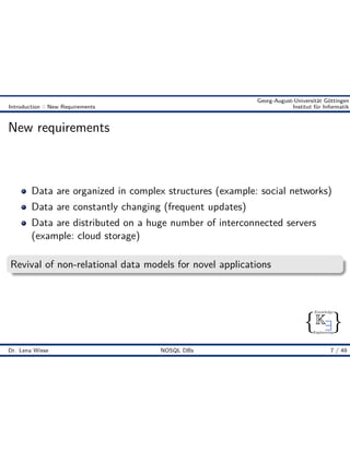 { }
Knowledge
Engineering
K9
Georg-August-Universität Göttingen
Introduction :: New Requirements Institut für Informatik
New requirements
Data are organized in complex structures (example: social networks)
Data are constantly changing (frequent updates)
Data are distributed on a huge number of interconnected servers
(example: cloud storage)
Revival of non-relational data models for novel applications
Dr. Lena Wiese NOSQL DBs 7 / 49
 