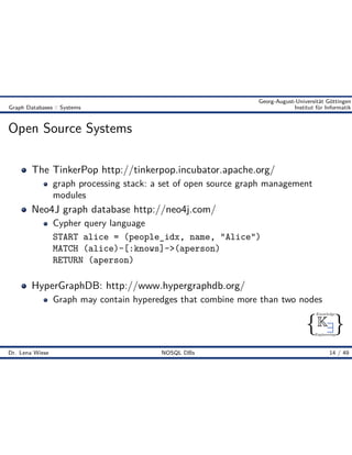 { }
Knowledge
Engineering
K9
Georg-August-Universität Göttingen
Graph Databases :: Systems Institut für Informatik
Open Source Systems
The TinkerPop http://tinkerpop.incubator.apache.org/
graph processing stack: a set of open source graph management
modules
Neo4J graph database http://neo4j.com/
Cypher query language
START alice = (people_idx, name, "Alice")
MATCH (alice)-[:knows]->(aperson)
RETURN (aperson)
HyperGraphDB: http://www.hypergraphdb.org/
Graph may contain hyperedges that combine more than two nodes
Dr. Lena Wiese NOSQL DBs 14 / 49
 