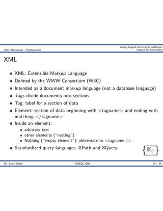 { }
Knowledge
Engineering
K9
Georg-August-Universität Göttingen
XML Databases :: Background Institut für Informatik
XML
XML: Extensible Markup Language
Deﬁned by the WWW Consortium (W3C)
Intended as a document markup language (not a database language)
Tags divide documents into sections
Tag: label for a section of data
Element: section of data beginning with <tagname> and ending with
matching </tagname>
Inside an element:
arbitrary text
other elements (“nesting”)
Nothing (“empty element”): abbreviate to <tagname />
Standardized query languages: XPath and XQuery
Dr. Lena Wiese NOSQL DBs 16 / 49
 