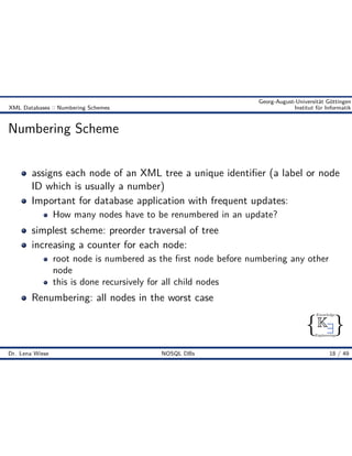 { }
Knowledge
Engineering
K9
Georg-August-Universität Göttingen
XML Databases :: Numbering Schemes Institut für Informatik
Numbering Scheme
assigns each node of an XML tree a unique identiﬁer (a label or node
ID which is usually a number)
Important for database application with frequent updates:
How many nodes have to be renumbered in an update?
simplest scheme: preorder traversal of tree
increasing a counter for each node:
root node is numbered as the ﬁrst node before numbering any other
node
this is done recursively for all child nodes
Renumbering: all nodes in the worst case
Dr. Lena Wiese NOSQL DBs 18 / 49
 