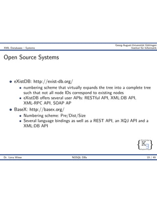 { }
Knowledge
Engineering
K9
Georg-August-Universität Göttingen
XML Databases :: Systems Institut für Informatik
Open Source Systems
eXistDB: http://exist-db.org/
numbering scheme that virtually expands the tree into a complete tree
such that not all node IDs correspond to existing nodes
eXistDB o ers several user APIs: RESTful API, XML:DB API,
XML-RPC API, SOAP AP
BaseX: http://basex.org/
Numbering scheme: Pre/Dist/Size
Several language bindings as well as a REST API, an XQJ API and a
XML:DB API
Dr. Lena Wiese NOSQL DBs 19 / 49
 
