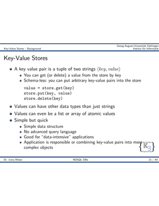{ }
Knowledge
Engineering
K9
Georg-August-Universität Göttingen
Key-Value Stores :: Background Institut für Informatik
Key-Value Stores
A key value pair is a tuple of two strings Èkey, valueÍ
You can get (or delete) a value from the store by key
Schema-less: you can put arbitrary key-value pairs into the store
value = store.get(key)
store.put(key, value)
store.delete(key)
Values can have other data types than just strings
Values can even be a list or array of atomic values
Simple but quick
Simple data structure
No advanced query language
Good for “data-intensive” applications
Application is responsible or combining key-value pairs into more
complex objects
Dr. Lena Wiese NOSQL DBs 21 / 49
 