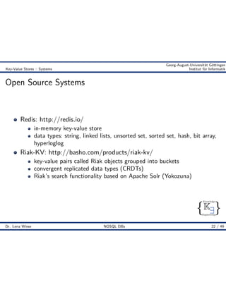 { }
Knowledge
Engineering
K9
Georg-August-Universität Göttingen
Key-Value Stores :: Systems Institut für Informatik
Open Source Systems
Redis: http://redis.io/
in-memory key-value store
data types: string, linked lists, unsorted set, sorted set, hash, bit array,
hyperloglog
Riak-KV: http://basho.com/products/riak-kv/
key-value pairs called Riak objects grouped into buckets
convergent replicated data types (CRDTs)
Riak’s search functionality based on Apache Solr (Yokozuna)
Dr. Lena Wiese NOSQL DBs 22 / 49
 