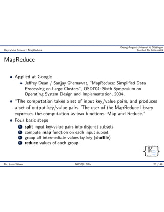 { }
Knowledge
Engineering
K9
Georg-August-Universität Göttingen
Key-Value Stores :: MapReduce Institut für Informatik
MapReduce
Applied at Google
Je rey Dean / Sanjay Ghemawat, “MapReduce: Simpliﬁed Data
Processing on Large Clusters”, OSDI’04: Sixth Symposium on
Operating System Design and Implementation, 2004.
“The computation takes a set of input key/value pairs, and produces
a set of output key/value pairs. The user of the MapReduce library
expresses the computation as two functions: Map and Reduce.”
Four basic steps
1 split input key-value pairs into disjunct subsets
2 compute map function on each input subset
3 group all intermediate values by key (shu e)
4 reduce values of each group
Dr. Lena Wiese NOSQL DBs 23 / 49
 