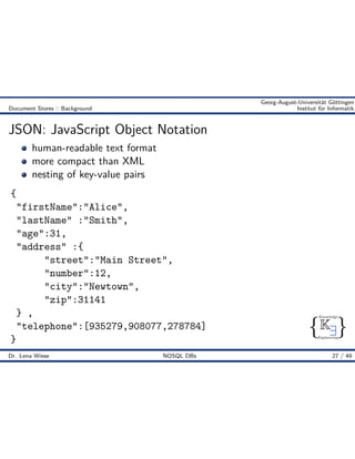 { }
Knowledge
Engineering
K9
Georg-August-Universität Göttingen
Document Stores :: Background Institut für Informatik
JSON: JavaScript Object Notation
human-readable text format
more compact than XML
nesting of key-value pairs
{
"firstName":"Alice",
"lastName" :"Smith",
"age":31,
"address" :{
"street":"Main Street",
"number":12,
"city":"Newtown",
"zip":31141
} ,
"telephone":[935279,908077,278784]
}
Dr. Lena Wiese NOSQL DBs 27 / 49
 