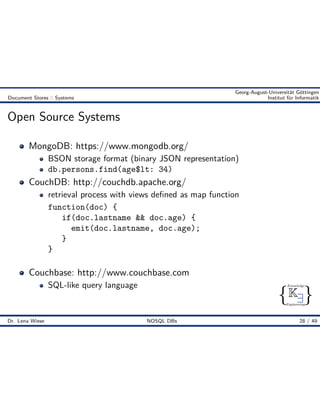 { }
Knowledge
Engineering
K9
Georg-August-Universität Göttingen
Document Stores :: Systems Institut für Informatik
Open Source Systems
MongoDB: https://www.mongodb.org/
BSON storage format (binary JSON representation)
db.persons.find(age$lt: 34)
CouchDB: http://couchdb.apache.org/
retrieval process with views deﬁned as map function
function(doc) {
if(doc.lastname && doc.age) {
emit(doc.lastname, doc.age);
}
}
Couchbase: http://www.couchbase.com
SQL-like query language
Dr. Lena Wiese NOSQL DBs 28 / 49
 