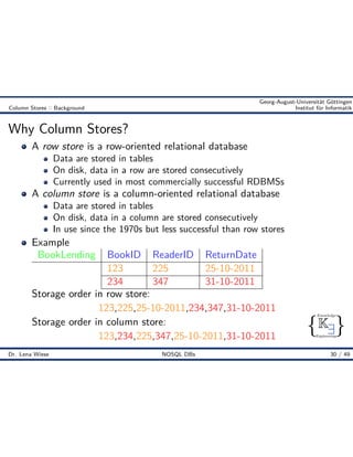 { }
Knowledge
Engineering
K9
Georg-August-Universität Göttingen
Column Stores :: Background Institut für Informatik
Why Column Stores?
A row store is a row-oriented relational database
Data are stored in tables
On disk, data in a row are stored consecutively
Currently used in most commercially successful RDBMSs
A column store is a column-oriented relational database
Data are stored in tables
On disk, data in a column are stored consecutively
In use since the 1970s but less successful than row stores
Example
BookLending BookID ReaderID ReturnDate
123 225 25-10-2011
234 347 31-10-2011
Storage order in row store:
123,225,25-10-2011,234,347,31-10-2011
Storage order in column store:
123,234,225,347,25-10-2011,31-10-2011
Dr. Lena Wiese NOSQL DBs 30 / 49
 