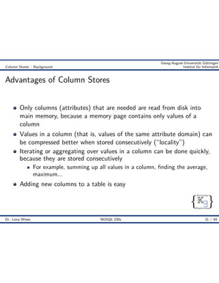 { }
Knowledge
Engineering
K9
Georg-August-Universität Göttingen
Column Stores :: Background Institut für Informatik
Advantages of Column Stores
Only columns (attributes) that are needed are read from disk into
main memory, because a memory page contains only values of a
column
Values in a column (that is, values of the same attribute domain) can
be compressed better when stored consecutively (“locality”)
Iterating or aggregating over values in a column can be done quickly,
because they are stored consecutively
For example, summing up all values in a column, ﬁnding the average,
maximum...
Adding new columns to a table is easy
Dr. Lena Wiese NOSQL DBs 31 / 49
 