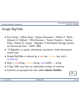 { }
Knowledge
Engineering
K9
Georg-August-Universität Göttingen
BigTable Databases :: Background Institut für Informatik
Google BigTable
Fay Chang / Je rey Dean / Sanjay Ghemawat / Wilson C. Hsieh /
Deborah A. Wallach / Mike Burrows / Tushar Chandra / Andrew
Fikes / Robert E. Gruber, “Bigtable: A Distributed Storage System
for Structured Data”, OSDI, 2006
“A Bigtable is a sparse, distributed, persistent, multi-dimensional
sorted map”
Google BigTable is indexed by a row key, column key, and a
timestamp
Map: ( row:string, column:string, time:int64) æ string
A Big Table may have an unbounded number of columns.
Columns are grouped into sets called column families.
Dr. Lena Wiese NOSQL DBs 36 / 49
 