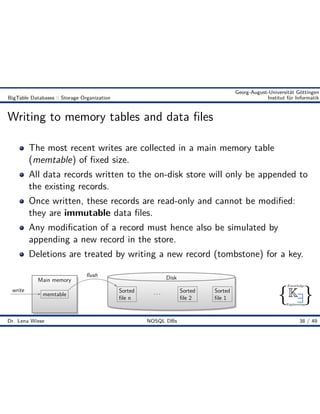 { }
Knowledge
Engineering
K9
Georg-August-Universität Göttingen
BigTable Databases :: Storage Organization Institut für Informatik
Writing to memory tables and data ﬁles
The most recent writes are collected in a main memory table
(memtable) of ﬁxed size.
All data records written to the on-disk store will only be appended to
the existing records.
Once written, these records are read-only and cannot be modiﬁed:
they are immutable data ﬁles.
Any modiﬁcation of a record must hence also be simulated by
appending a new record in the store.
Deletions are treated by writing a new record (tombstone) for a key.
Main memory
memtable
Disk
Sorted
ﬁle 1
Sorted
ﬁle 2
. . .Sorted
ﬁle n
ﬂush
write
Dr. Lena Wiese NOSQL DBs 38 / 49
 