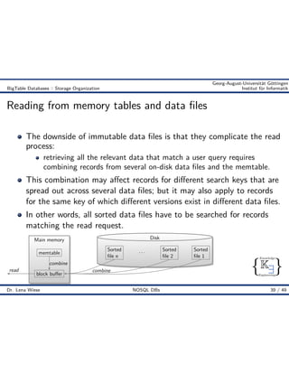 { }
Knowledge
Engineering
K9
Georg-August-Universität Göttingen
BigTable Databases :: Storage Organization Institut für Informatik
Reading from memory tables and data ﬁles
The downside of immutable data ﬁles is that they complicate the read
process:
retrieving all the relevant data that match a user query requires
combining records from several on-disk data ﬁles and the memtable.
This combination may a ect records for di erent search keys that are
spread out across several data ﬁles; but it may also apply to records
for the same key of which di erent versions exist in di erent data ﬁles.
In other words, all sorted data ﬁles have to be searched for records
matching the read request.
Main memory
memtable
block bu er
Disk
Sorted
ﬁle 1
Sorted
ﬁle 2
. . .Sorted
ﬁle n
read combine
combine
Dr. Lena Wiese NOSQL DBs 39 / 49
 