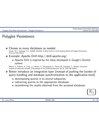 { }
Knowledge
Engineering
K9
Georg-August-Universität Göttingen
Polyglot Data Base Architectures :: Polyglot Persistence Institut für Informatik
Polyglot Persistence
Choose as many databases as needed
Fowler, M.J., Sadalage, P.J.: NoSQL Distilled: A Brief Guide to the Emerging World of Polyglot Persistence.
Prentice Hall (2012)
Example: Apache Drill http://drill.apache.org/
Apache Drill is inspired by the ideas developed in Google’s Dremel
system
Melnik, S., Gubarev, A., Long, J.J., Romer, G., Shivakumar, S., Tolton, M., Vassilakis, T.: Dremel: interactive
analysis of web-scale datasets. Proceedings of the VLDB Endowment 3(1-2), 330–339 (2010)
Better introduce an integration layer (instead of pushing the burden of
query handling and database synchronization to the application level)
decomposing queries in to several subqueries
redirecting queries to the appropriate databases
recombining the results obtained from the accessed databases
Dr. Lena Wiese NOSQL DBs 42 / 49
 