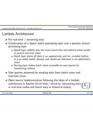 { }
Knowledge
Engineering
K9
Georg-August-Universität Göttingen
Polyglot Data Base Architectures :: Lambda Architecture Institut für Informatik
Lambda Architecture
For real-time / streaming data
Combination of a slower batch processing layer and a speedier stream
processing layer
Speed layer collects only the most recent data and delivers these results
in several real-time views
Batch layer stores all data in an append-only and im- mutable fashion
in a so-called master dataset and results are delivered in so-called batch
views
Serving layer makes batch views accessible to user queries by
maintaining indexes
User queries answered by merging data from batch views and
real-time views
Open source implementation following the ideas of a lambda
architecture is Apache Druid http://druid.io/ (streaming data
in real-time nodes and batch data in historical nodes)
Dr. Lena Wiese NOSQL DBs 44 / 49
 