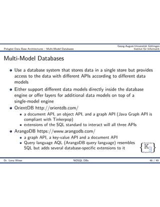 { }
Knowledge
Engineering
K9
Georg-August-Universität Göttingen
Polyglot Data Base Architectures :: Multi-Model Databases Institut für Informatik
Multi-Model Databases
Use a database system that stores data in a single store but provides
access to the data with di erent APIs according to di erent data
models
Either support di erent data models directly inside the database
engine or o er layers for additional data models on top of a
single-model engine
OrientDB http://orientdb.com/
a document API, an object API, and a graph API (Java Graph API is
compliant with Tinkerpop)
extensions of the SQL standard to interact will all three APIs
ArangoDB https://www.arangodb.com/
a graph API, a key-value API and a document API
Query language AQL (ArangoDB query language) resembles
SQL but adds several database-speciﬁc extensions to it
Dr. Lena Wiese NOSQL DBs 46 / 49
 