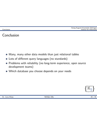 { }
Knowledge
Engineering
K9
Georg-August-Universität Göttingen
Conclusion Institut für Informatik
Conclusion
Many, many other data models than just relational tables
Lots of di erent query languages (no standards)
Problems with reliability (no long-term experience, open source
development teams)
Which database you choose depends on your needs
Dr. Lena Wiese NOSQL DBs 49 / 49
 