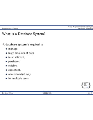 { }
Knowledge
Engineering
K9
Georg-August-Universität Göttingen
Introduction :: Content Institut für Informatik
What is a Database System?
A database system is required to
manage
huge amounts of data
in an e cient,
persistent,
reliable,
consistent,
non-redundant way
for multiple users
Dr. Lena Wiese NOSQL DBs 6 / 49
 