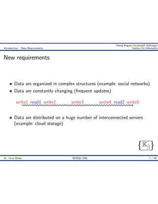 { }
Knowledge
Engineering
K9
Georg-August-Universität Göttingen
Introduction :: New Requirements Institut für Informatik
New requirements
Data are organized in complex structures (example: social networks)
Data are constantly changing (frequent updates)
write1 write2 write3 write4 write5read1 read2
Data are distributed on a huge number of interconnected servers
(example: cloud storage)
Dr. Lena Wiese NOSQL DBs 7 / 49
 