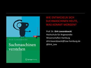 WIE	
  ENTWICKELN	
  SICH	
  	
  
SUCHMASCHINEN	
  HEUTE,	
  	
  
WAS	
  KOMMT	
  MORGEN?	
  
Prof.	
  Dr.	
  Dirk	
  Lewandowski	
  
Hochschule	
  für	
  Angewandte	
  	
  
WissenschaHen	
  Hamburg	
  
dirk.lewandowski@haw-­‐hamburg.de	
  
@Dirk_Lew	
  
	
  
	
  
	
  
 