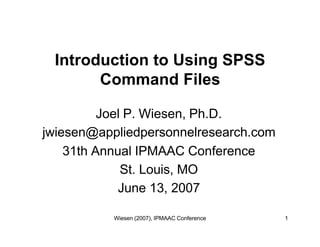 Introduction to Using SPSS
       Command Files

          Joel P. Wiesen, Ph.D.
jwiesen@appliedpersonnelresearch.com
    31th Annual IPMAAC Conference
              St. Louis, MO
             June 13, 2007

           Wiesen (2007), IPMAAC Conference   1
 