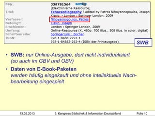SWB

• SWB: nur Online-Ausgabe, dort nicht individualisiert
  (so auch im GBV und OBV)
• Daten von E-Book-Paketen
  werden häufig eingekauft und ohne intellektuelle Nach-
  bearbeitung eingespielt




      13.03.2013     5. Kongress Bibliothek & Information Deutschland   Folie 10
 