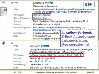 GBV




                                           im selben Verbund:
                                           E-Book-Ausgabe ohne
                                           Individualisierung,
                                           Druckausgabe mit!




13.03.2013   5. Kongress Bibliothek & Information Deutschland    Folie 12
 