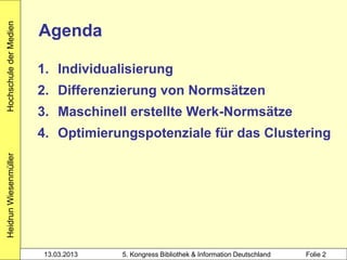 Hochschule der Medien

                        Agenda

                        1. Individualisierung
                        2. Differenzierung von Normsätzen
                        3. Maschinell erstellte Werk-Normsätze
                        4. Optimierungspotenziale für das Clustering
Heidrun Wiesenmüller




                        13.03.2013   5. Kongress Bibliothek & Information Deutschland   Folie 2
 