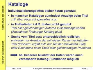 Hochschule der Medien
                        Kataloge
                        Individualisierungsinfos bisher kaum genutzt:
                        • in manchen Katalogen zumindest Anzeige beim Titel
                          z.B. über Klick auf spezielles Icon
                        • in Trefferlisten i.d.R. bisher nicht genutzt
                          Titel aller gleichnamigen Autoren zusammengeworfen
                          (Ausnahme: Freiburger Katalog plus)
                        • Suche vom Titel aus: unterschiedlich realisiert
                          entweder nur Anzeige der mit dieser Person verknüpften
Heidrun Wiesenmüller




                          Titel (Problem: ergibt evtl. nur Teil der relevanten Titel)
                          oder Recherche nach Titeln aller gleichnamigen Personen

                                 bei besserer Qualität der Daten wären auch
                                 verbesserte Katalog-Funktionen möglich

                          13.03.2013      5. Kongress Bibliothek & Information Deutschland   Folie 21
 