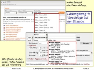 reales Beispiel:
                                                                   http://www.viaf.org


                                                                    Lösungsweg 1:
                                                                    Vorschläge bei
                                                                    der Eingabe




                                            Müller, Heiner
                                             1925-1995 / Schriftsteller
                                            Müller, Heiner
                                             1970- / Arzt
                                            Müller, Heiner
                                             1982- / Publizist von Unterrichts-
                                             materialien für die Schule
                                            Müller, Heiner
                                             weitere Personen dieses Namens
                                            Müller, Heinrich
fiktiv (Designstudie),                       1873-1956 / Lehrer
                                            Müller, Heinrich
Basis: HEIDI-Katalog                         1845-1910 / Apotheker
der UB Heidelberg
          13.03.2013     5. Kongress Bibliothek & Information Deutschland          Folie 24
 