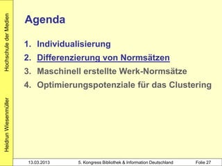 Hochschule der Medien

                        Agenda

                        1. Individualisierung
                        2. Differenzierung von Normsätzen
                        3. Maschinell erstellte Werk-Normsätze
                        4. Optimierungspotenziale für das Clustering
Heidrun Wiesenmüller




                        13.03.2013   5. Kongress Bibliothek & Information Deutschland   Folie 27
 
