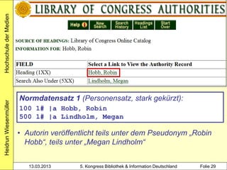 Hochschule der Medien




                        Normdatensatz 1 (Personensatz, stark gekürzt):
Heidrun Wiesenmüller




                        100 1# |a Hobb, Robin
                        500 1# |a Lindholm, Megan

                        • Autorin veröffentlicht teils unter dem Pseudonym „Robin
                          Hobb“, teils unter „Megan Lindholm“


                           13.03.2013     5. Kongress Bibliothek & Information Deutschland   Folie 29
 
