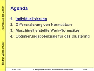 Hochschule der Medien

                        Agenda

                        1. Individualisierung
                        2. Differenzierung von Normsätzen
                        3. Maschinell erstellte Werk-Normsätze
                        4. Optimierungspotenziale für das Clustering
Heidrun Wiesenmüller




                        13.03.2013   5. Kongress Bibliothek & Information Deutschland   Folie 3
 