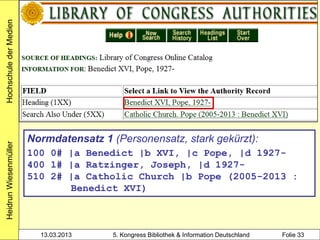 Hochschule der Medien




                        Normdatensatz 1 (Personensatz, stark gekürzt):
Heidrun Wiesenmüller




                        100 0# |a Benedict |b XVI, |c Pope, |d 1927-
                        400 1# |a Ratzinger, Joseph, |d 1927-
                        510 2# |a Catholic Church |b Pope (2005-2013 :
                               Benedict XVI)



                          13.03.2013     5. Kongress Bibliothek & Information Deutschland   Folie 33
 