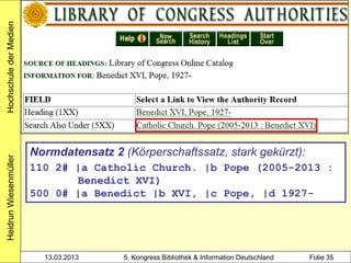 Hochschule der Medien




                        Normdatensatz 2 (Körperschaftssatz, stark gekürzt):
Heidrun Wiesenmüller




                        110 2# |a Catholic Church. |b Pope (2005-2013 :
                               Benedict XVI)
                        500 0# |a Benedict |b XVI, |c Pope, |d 1927-




                          13.03.2013     5. Kongress Bibliothek & Information Deutschland   Folie 35
 