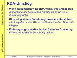 Hochschule der Medien
                        RDA-Umstieg
                        • Wenn entschieden wird, RDA voll zu implementieren
                          Aufspaltung der betroffenen Normsätze sowie neue
                          Zuordnung nötig
                        • Clustering könnte Zuordnungsprozess unterstützen
                          alle Ausgaben eines Werkes sollten am selben Normsatz
                          hängen
                        • Einbezug angloamerikanischer Daten ins Clustering
                          könnte bei korrekter Zuordnung helfen
Heidrun Wiesenmüller




                          13.03.2013    5. Kongress Bibliothek & Information Deutschland   Folie 37
 