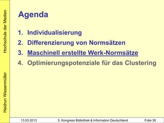 Hochschule der Medien

                        Agenda

                        1. Individualisierung
                        2. Differenzierung von Normsätzen
                        3. Maschinell erstellte Werk-Normsätze
                        4. Optimierungspotenziale für das Clustering
Heidrun Wiesenmüller




                        13.03.2013   5. Kongress Bibliothek & Information Deutschland   Folie 38
 