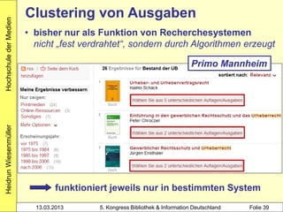 Hochschule der Medien
                        Clustering von Ausgaben
                        • bisher nur als Funktion von Recherchesystemen
                          nicht „fest verdrahtet“, sondern durch Algorithmen erzeugt

                                                                             Primo Mannheim
Heidrun Wiesenmüller




                                funktioniert jeweils nur in bestimmten System
                          13.03.2013     5. Kongress Bibliothek & Information Deutschland   Folie 39
 