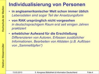 Hochschule der Medien
                        Individualisierung von Personen
                        • in angloamerikanischer Welt schon immer üblich
                          Lebensdaten sind sogar Teil der Ansetzungsform
                        • von RAK ursprünglich nicht vorgesehen
                          in deutschsprachigem Raum erst seit einigen Jahren
                          praktiziert
                        • erheblicher Aufwand für die Erschließung
                          Differenzieren von Autoren, Erfassen zusätzlicher
                          Informationen, Bearbeiten von Altdaten (z.B. Auflösen
                          von „Sammeltöpfen“)
Heidrun Wiesenmüller




                          13.03.2013     5. Kongress Bibliothek & Information Deutschland   Folie 4
 