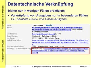 Hochschule der Medien
                        Datentechnische Verknüpfung
                        bisher nur in wenigen Fällen praktiziert:
                        • Verknüpfung von Ausgaben nur in besonderen Fällen
                          z.B. parallele Druck- und Online-Ausgabe
Heidrun Wiesenmüller




                          13.03.2013     5. Kongress Bibliothek & Information Deutschland   Folie 40
 