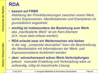 Hochschule der Medien
                        RDA
                        • basiert auf FRBR
                          Abbildung der Primärbeziehungen zwischen einem Werk,
                          seinen Expressionen, Manifestationen und Exemplaren ist
                          grundsätzlich angestrebt
                        • wichtig ist insbesondere die Beziehung zum Werk
                          das „manifestierte Werk“ ist ein Kern-Element
                          (d.h. muss stets erfasst werden)
                        • RDA erlaubt zwar ein Weitermachen wie bisher
                          in der sog. „composite description“ kann die Beschreibung
Heidrun Wiesenmüller




                          der Manifestation mit Informationen der Werk- und
                          Expressionsebene kombiniert werden
                        • aber: wünschenswert wären Werk-Verknüpfungen
                          jedoch: manuelle Erstellung und Verknüpfung wäre zu
                          aufwendig, nötig ist maschinelle Lösung
                          13.03.2013     5. Kongress Bibliothek & Information Deutschland   Folie 43
 