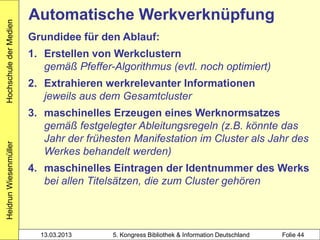 Hochschule der Medien
                        Automatische Werkverknüpfung
                        Grundidee für den Ablauf:
                        1. Erstellen von Werkclustern
                           gemäß Pfeffer-Algorithmus (evtl. noch optimiert)
                        2. Extrahieren werkrelevanter Informationen
                           jeweils aus dem Gesamtcluster
                        3. maschinelles Erzeugen eines Werknormsatzes
                           gemäß festgelegter Ableitungsregeln (z.B. könnte das
                           Jahr der frühesten Manifestation im Cluster als Jahr des
Heidrun Wiesenmüller




                           Werkes behandelt werden)
                        4. maschinelles Eintragen der Identnummer des Werks
                           bei allen Titelsätzen, die zum Cluster gehören



                          13.03.2013     5. Kongress Bibliothek & Information Deutschland   Folie 44
 
