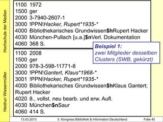 1100   1972
                        1500   ger
Hochschule der Medien


                        2000   3-7940-2607-1
                        3000   !PPN!Hacker, Rupert*1935-*
                        4000   Bibliothekarisches Grundwissen$hRupert Hacker
                        4030   München-Pullach [u.a.]$nVerl. Dokumentation
                        4060   368 S.                    Beispiel 1:
                        1100 2008                         zwei Mitglieder desselben
                        1500 ger                          Clusters (SWB, gekürzt)
                        2000 978-3-598-11771-8
                        3000 !PPN!Gantert, Klaus*1968-*
Heidrun Wiesenmüller




                        3001 !PPN!Hacker, Rupert*1935-*
                        4000 Bibliothekarisches Grundwissen$hKlaus Gantert;
                        Rupert Hacker
                        4020 8., vollst. neu bearb. und erw. Aufl.
                        4030 München$nSaur
                        4060 414 S.
                          13.03.2013     5. Kongress Bibliothek & Information Deutschland   Folie 45
 