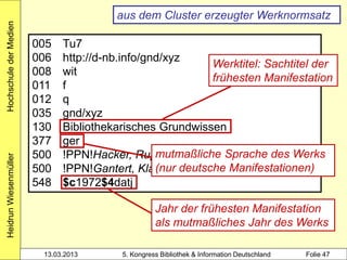 Hochschule der Medien
                                        aus dem Cluster erzeugter Werknormsatz

                        005   Tu7
                        006   http://d-nb.info/gnd/xyz
                                                            Werktitel: Sachtitel der
                        008   wit
                                                            frühesten Manifestation
                        011   f
                        012   q
                        035   gnd/xyz
                        130   Bibliothekarisches Grundwissen
                        377   ger
                        500                      mutmaßliche Sprache des Werks
                              !PPN!Hacker, Rupert*1935-* $4aut1
Heidrun Wiesenmüller




                        500                      (nur deutsche Manifestationen)
                              !PPN!Gantert, Klaus*1968-* $4auta
                        548   $c1972$4datj

                                                   Jahr der frühesten Manifestation
                                                   als mutmaßliches Jahr des Werks

                         13.03.2013      5. Kongress Bibliothek & Information Deutschland   Folie 47
 