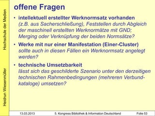 Hochschule der Medien
                        offene Fragen
                        • intellektuell erstellter Werknormsatz vorhanden
                          (z.B. aus Sacherschließung), Feststellen durch Abgleich
                          der maschinell erstellten Werknormätze mit GND;
                          Merging oder Verknüpfung der beiden Normsätze?
                        • Werke mit nur einer Manifestation (Einer-Cluster)
                          sollte auch in diesen Fällen ein Werknormsatz angelegt
                          werden?
                        • technische Umsetzbarkeit
Heidrun Wiesenmüller




                          lässt sich das geschilderte Szenario unter den derzeitigen
                          technischen Rahmenbedingungen (mehreren Verbund-
                          kataloge) umsetzen?




                          13.03.2013     5. Kongress Bibliothek & Information Deutschland   Folie 53
 