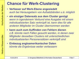 Hochschule der Medien
                        Chance für Werk-Clustering
                        • Verfasser auf Werk-Ebene angesiedelt
                          auch bei Herausgebern von Aufsatzbänden u.ä. möglich
                        • ein einziger Datensatz aus dem Cluster genügt
                          wenn in irgendeinem Verbund eine Ausgabe mit einem
                          individualisierten Satz verknüpft ist, kann dies für alle
                          anderen Mitglieder im Cluster übernommen werden
                        • kann auch zum Auffinden von Fehlern dienen
                          z.B. könnte nach Fällen gesucht werden, in denen zwei
Heidrun Wiesenmüller




                          Mitglieder desselben Clusters mit unterschiedlichen
                          individualisierten Personensätzen verknüpft sind
                        • Einbezug angloamerikanischer Daten
                          könnte die Ergebnisse weiter verbessern



                          13.03.2013      5. Kongress Bibliothek & Information Deutschland   Folie 7
 